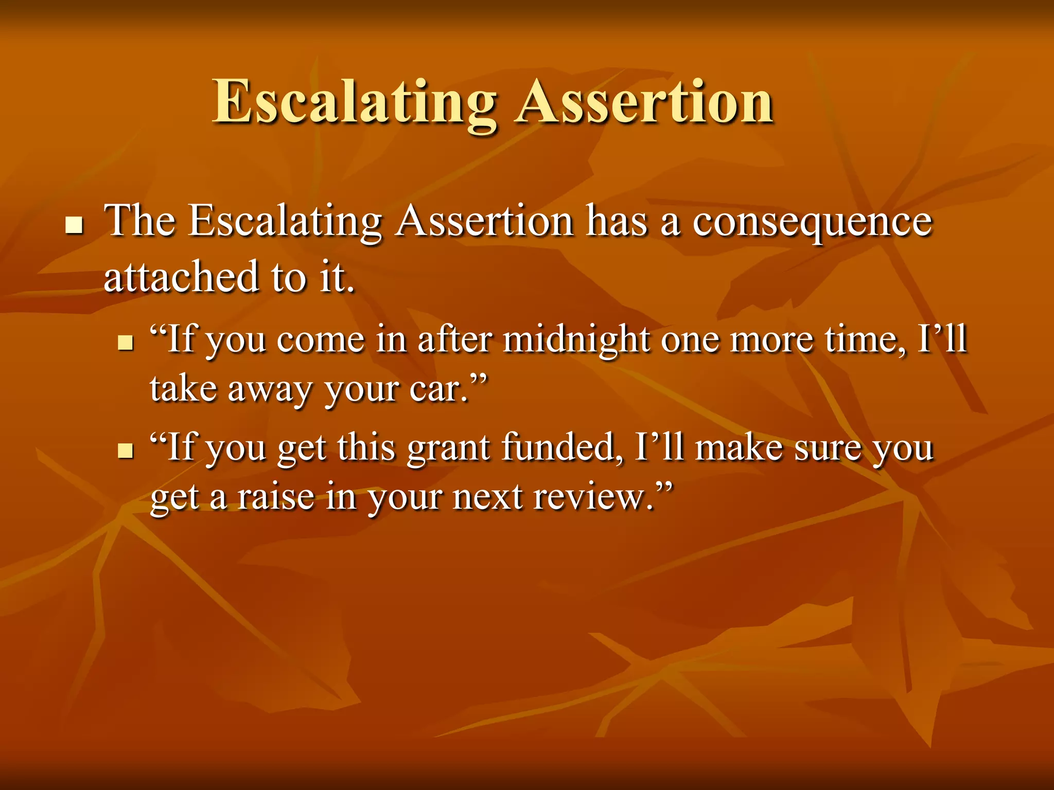 Escalating Assertion
   The Escalating Assertion has a consequence
    attached to it.
       “If you come in after midnight one more time, I’ll
        take away your car.”
       “If you get this grant funded, I’ll make sure you
        get a raise in your next review.”
 