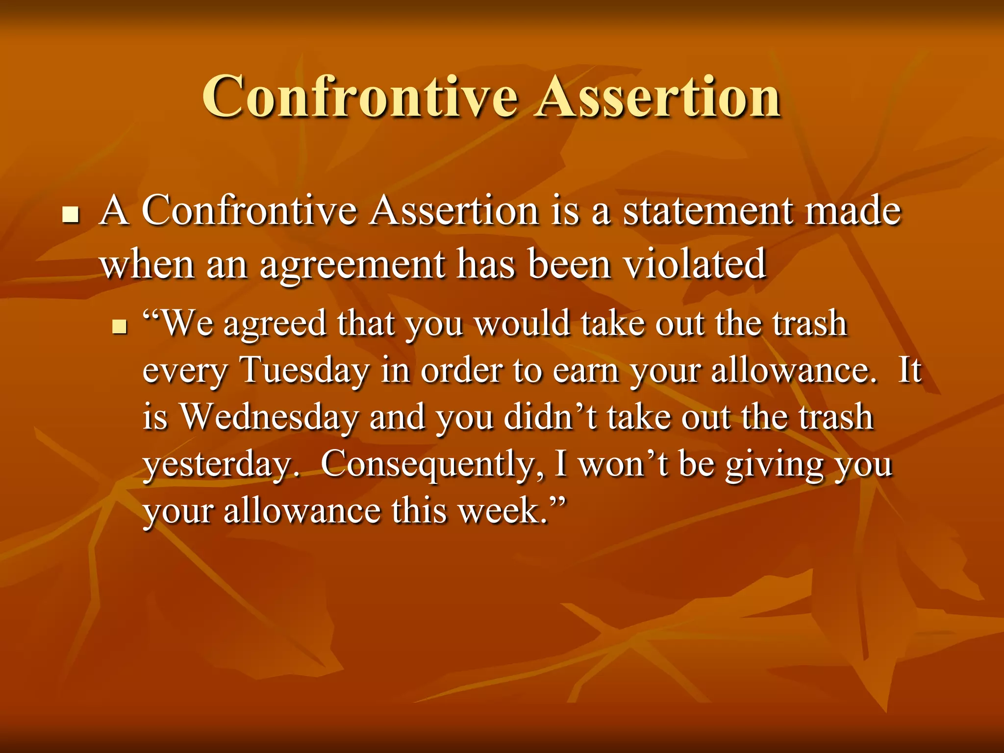 Confrontive Assertion
   A Confrontive Assertion is a statement made
    when an agreement has been violated
       “We agreed that you would take out the trash
        every Tuesday in order to earn your allowance. It
        is Wednesday and you didn’t take out the trash
        yesterday. Consequently, I won’t be giving you
        your allowance this week.”
 