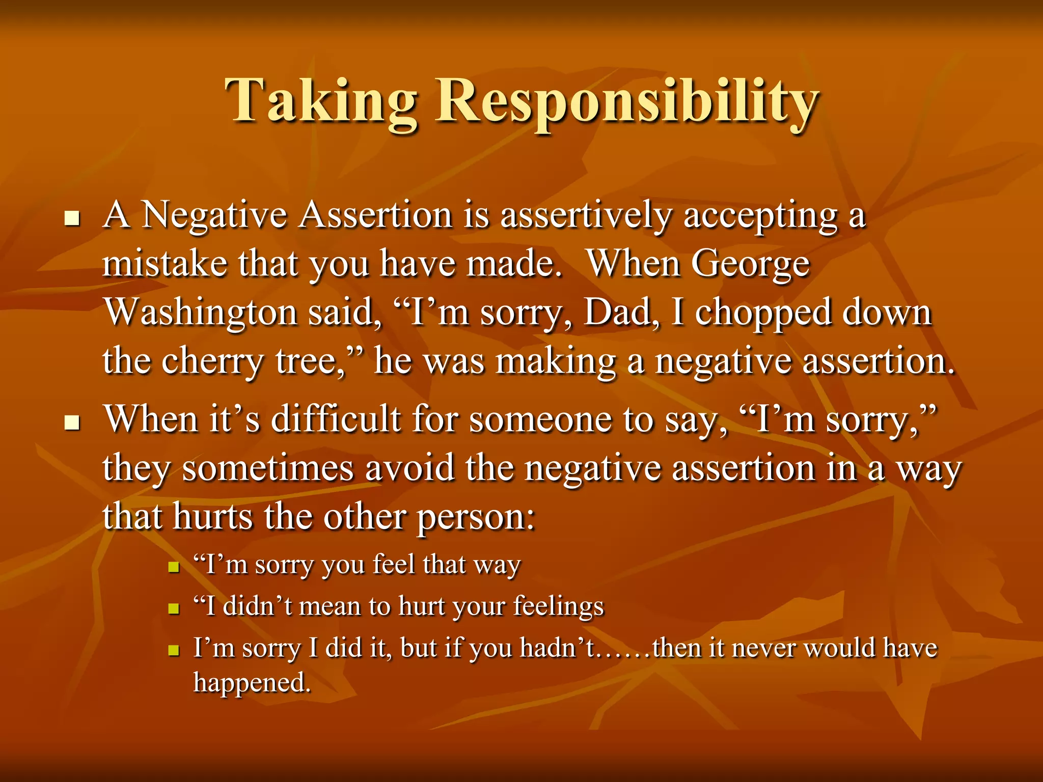 Taking Responsibility
   A Negative Assertion is assertively accepting a
    mistake that you have made. When George
    Washington said, “I’m sorry, Dad, I chopped down
    the cherry tree,” he was making a negative assertion.
   When it’s difficult for someone to say, “I’m sorry,”
    they sometimes avoid the negative assertion in a way
    that hurts the other person:
           “I’m sorry you feel that way
           “I didn’t mean to hurt your feelings
           I’m sorry I did it, but if you hadn’t……then it never would have
            happened.
 