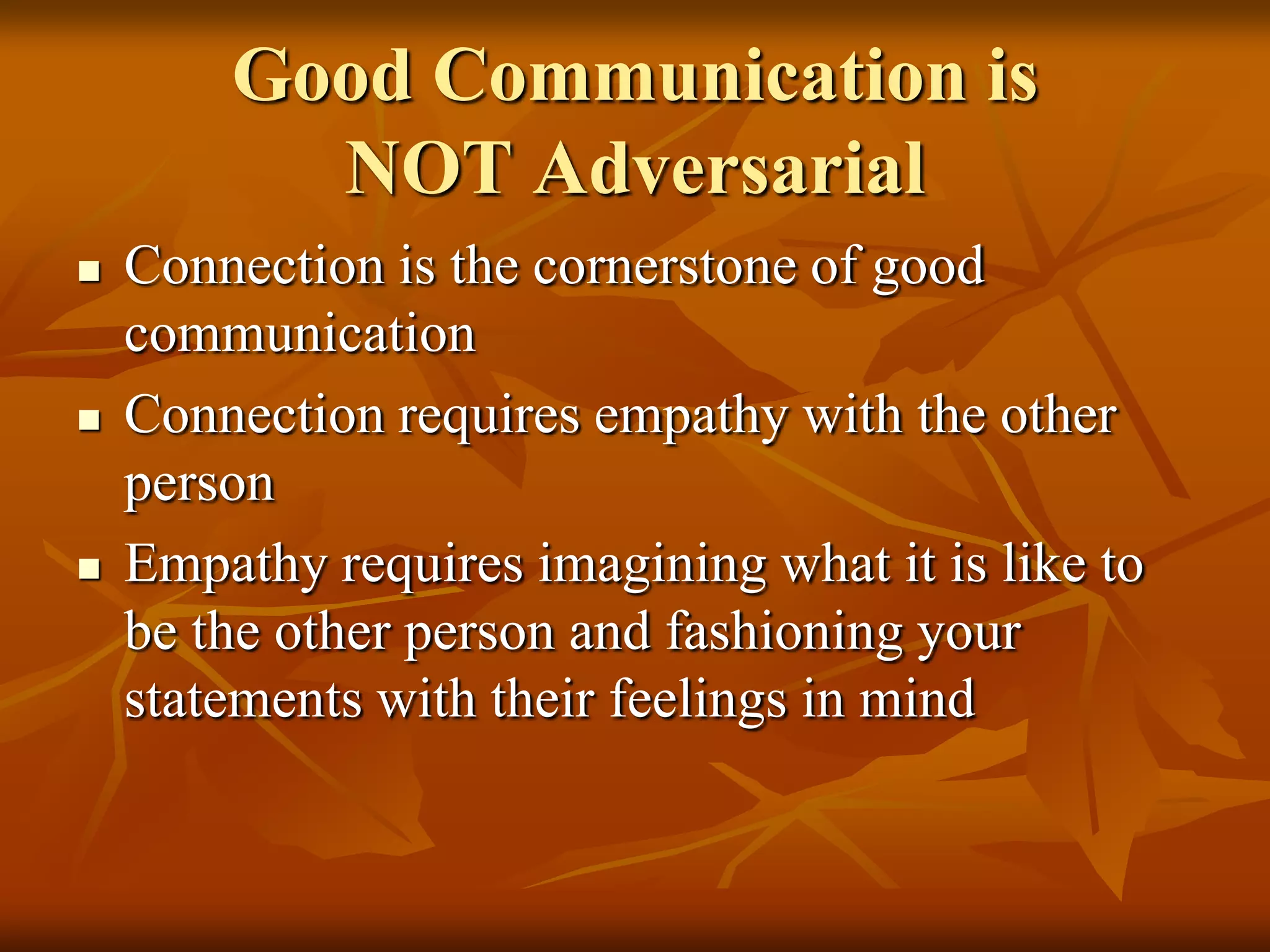 Good Communication is
          NOT Adversarial
   Connection is the cornerstone of good
    communication
   Connection requires empathy with the other
    person
   Empathy requires imagining what it is like to
    be the other person and fashioning your
    statements with their feelings in mind
 