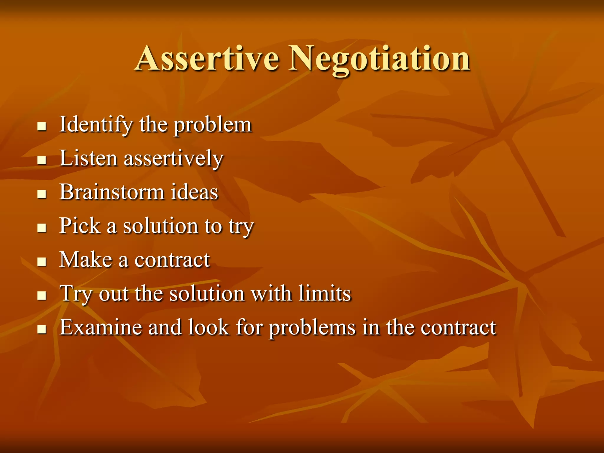 Assertive Negotiation
   Identify the problem
   Listen assertively
   Brainstorm ideas
   Pick a solution to try
   Make a contract
   Try out the solution with limits
   Examine and look for problems in the contract
 