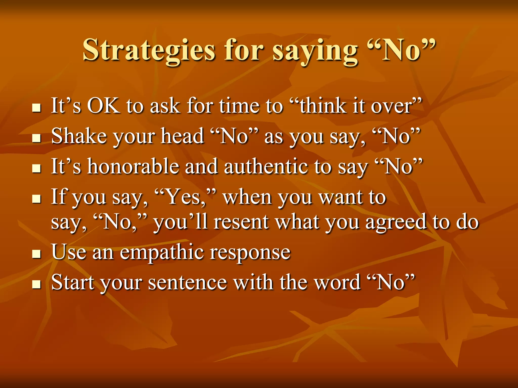 Strategies for saying “No”
   It’s OK to ask for time to “think it over”
   Shake your head “No” as you say, “No”
   It’s honorable and authentic to say “No”
   If you say, “Yes,” when you want to
    say, “No,” you’ll resent what you agreed to do
   Use an empathic response
   Start your sentence with the word “No”
 