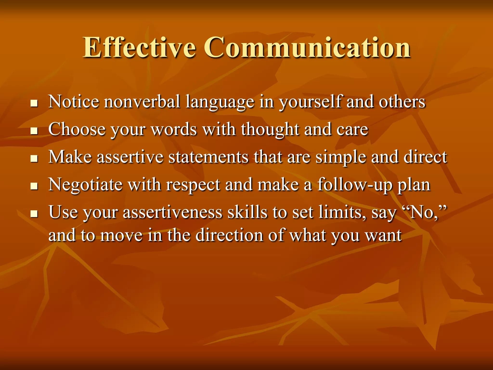 Effective Communication
   Notice nonverbal language in yourself and others
   Choose your words with thought and care
   Make assertive statements that are simple and direct
   Negotiate with respect and make a follow-up plan
   Use your assertiveness skills to set limits, say “No,”
    and to move in the direction of what you want
 
