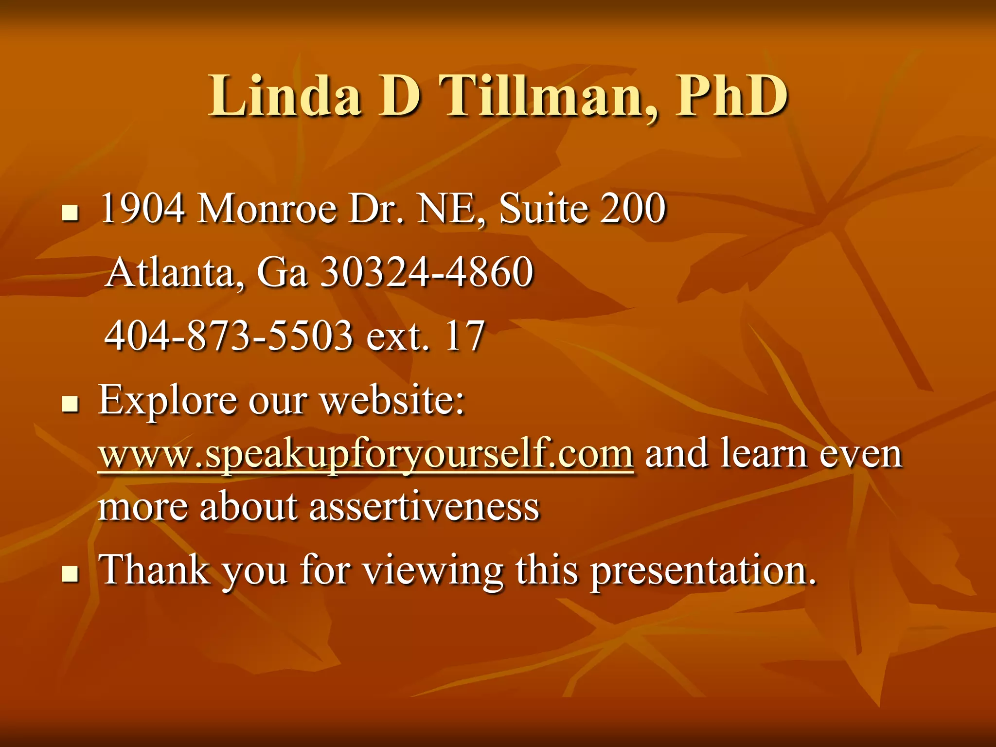 Linda D Tillman, PhD
   1904 Monroe Dr. NE, Suite 200
    Atlanta, Ga 30324-4860
    404-873-5503 ext. 17
   Explore our website:
    www.speakupforyourself.com and learn even
    more about assertiveness
   Thank you for viewing this presentation.
 