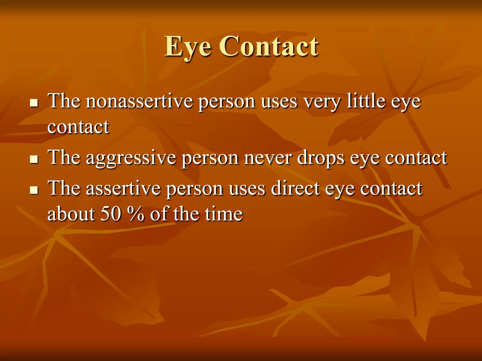 Eye Contact
   The nonassertive person uses very little eye
    contact
   The aggressive person never drops eye contact
   The assertive person uses direct eye contact
    about 50 % of the time
 