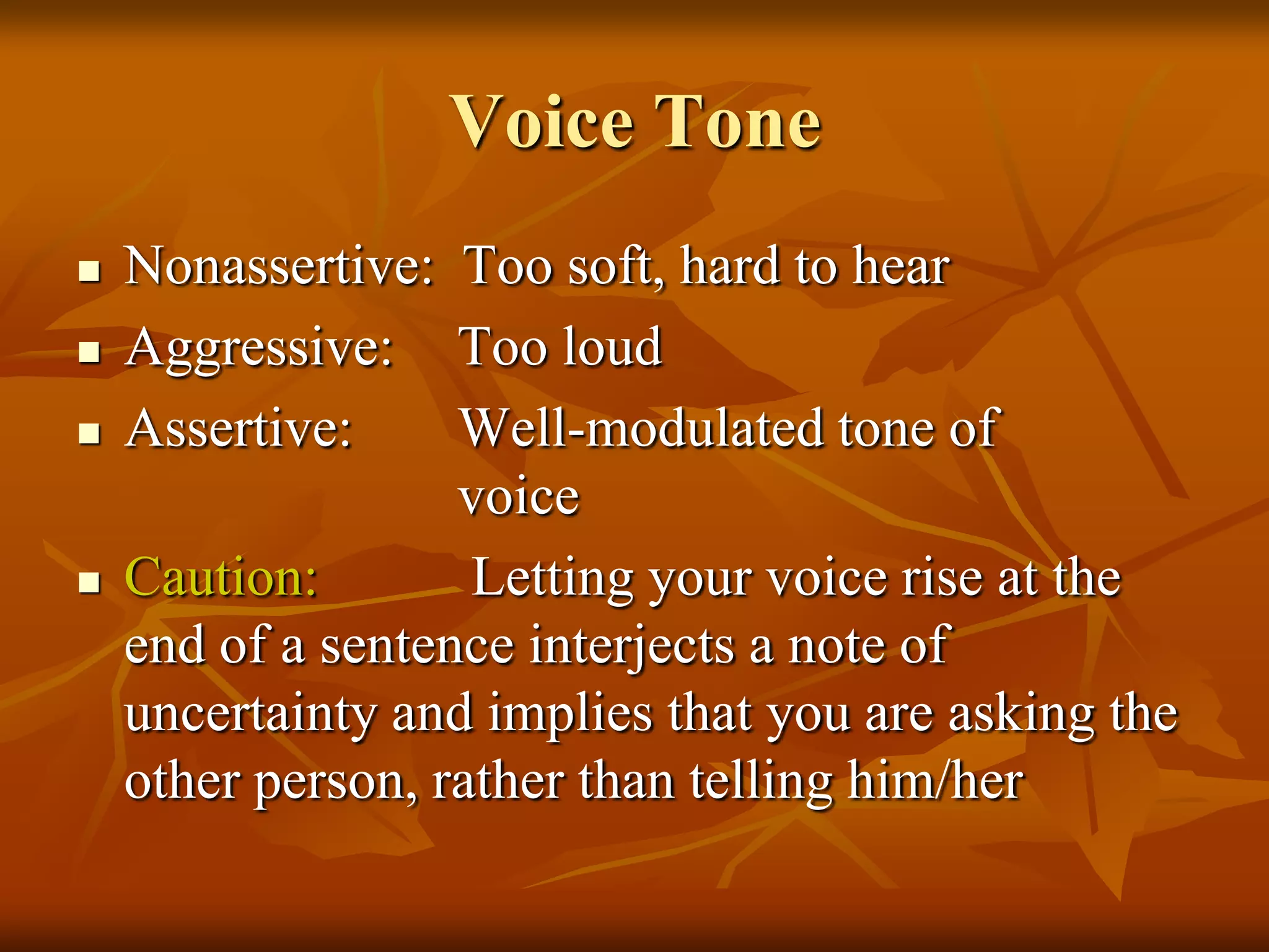 Voice Tone
   Nonassertive: Too soft, hard to hear
   Aggressive: Too loud
   Assertive:     Well-modulated tone of
                   voice
   Caution:        Letting your voice rise at the
    end of a sentence interjects a note of
    uncertainty and implies that you are asking the
    other person, rather than telling him/her
 
