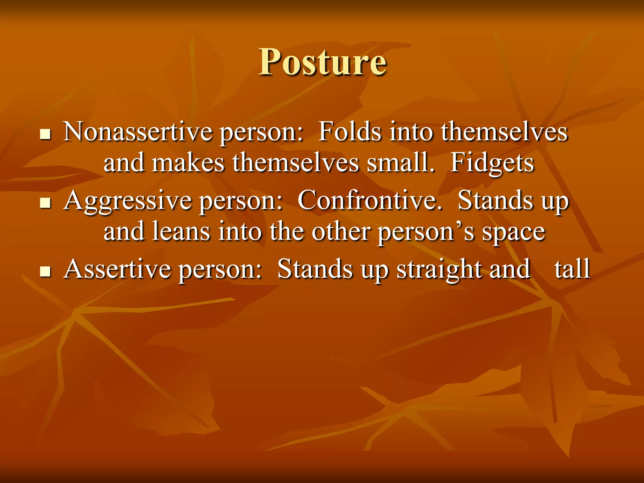 Posture
   Nonassertive person: Folds into themselves
       and makes themselves small. Fidgets
   Aggressive person: Confrontive. Stands up
       and leans into the other person’s space
   Assertive person: Stands up straight and tall
 