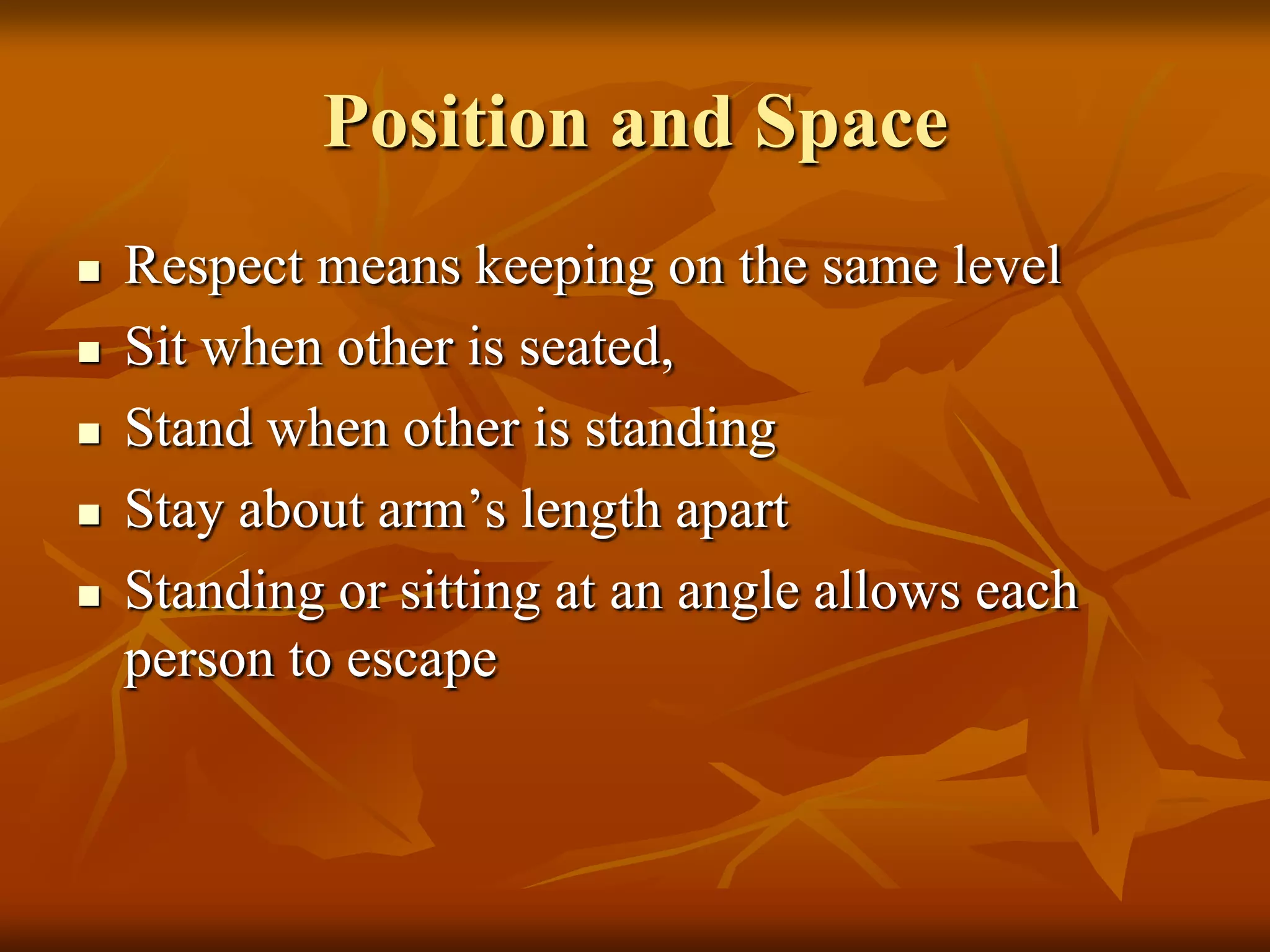 Position and Space
   Respect means keeping on the same level
   Sit when other is seated,
   Stand when other is standing
   Stay about arm’s length apart
   Standing or sitting at an angle allows each
    person to escape
 