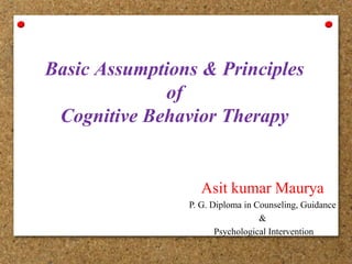 Basic Assumptions & Principles
of
Cognitive Behavior Therapy
Asit kumar Maurya
P. G. Diploma in Counseling, Guidance
&
Psychological Intervention
 