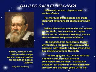 GALILEO GALILEI (1564-1642) “ Galileo, perhaps more than any other single person, was responsible for the birth of modern science."   Stephen Hawking. Italian astronomer, physicist and mathematician. He improved the telescope and made important astronomical observations with it. Galileo discovered mountains and craters on the Moon, four satellites of Jupiter known as the “Galilean satellites”, and he also observerd the phases of Venus. He supported the heliocentric theory which places the Sun at the centre of the universe  with planets orbiting around the Sun instead of around the Earth. This brought him into conflict with the Catholic Church (that at the time considered heliocentrism “contrary to Scripture”) and led him to trial and house arrest for the last eight years of his life. 