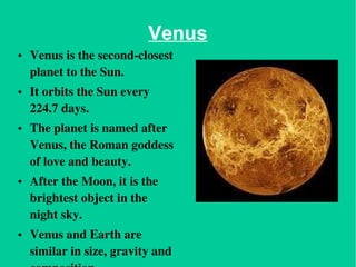 Venus Venus is the second-closest planet to the Sun.  It orbits the Sun every 224.7 days.  The planet is named after Venus, the Roman goddess of love and beauty.   After the Moon, it is the brightest object in the night sky. Venus and Earth are similar in size, gravity and composition. 
