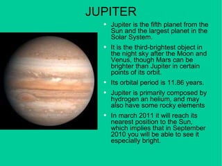 JUPITER Jupiter is the fifth planet from the Sun and the largest planet in the Solar System. It is the third-brightest object in the night sky after the Moon and Venus, though Mars can be brighter than Jupiter in certain points of its orbit. Its orbital period is 11.86 years. Jupiter is primarily composed by hydrogen an helium, and may also have some rocky elements In march 2011 it will reach its nearest position to the Sun, which implies that in September 2010 you will be able to see it especially bright. 