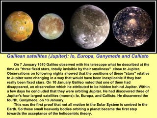 Galilean satellites (Jupiter): Io, Europa, Ganymede and Callisto On 7 January 1610 Galileo observed with his telescope what he described at the time as "three fixed stars, totally invisible by their smallness"  close to Jupiter. Observations on following nights showed that the positions of these "stars" relative to Jupiter were changing in a way that would have been inexplicable if they had really been fixed stars. On 10 January Galileo noted that one of them had disappeared, an observation which he attributed to be hidden behind Jupiter. Within a few days he concluded that they were orbiting Jupiter. He had discovered three of Jupiter's four largest satellites (moons): Io, Europa, and Callisto. He discovered the fourth, Ganymede, on 13 January.   This was the first proof that not all motion in the Solar System is centred in the Earth. So these small heavenly bodies orbiting a planet became the first step towards the acceptance of the heliocentric theory. 