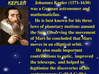KEPLER Johannes Kepler (1571-1630) was a German astronomer and mathematician. He is best known for his three laws of planetary motions around the Sun. Observing the movement of Mars he concluded that Mars moves in an elliptical orbit. He also made important contributions to optic,  improved the telescope,  and helped to legitimize the discoveries of his contemporary Galileo Galilei. 