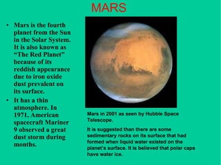 MARS Mars is the fourth planet from the Sun in the Solar System. It is also known as “The Red Planet” because of its reddish appearance due to iron oxide dust prevalent on its surface. It has a thin atmosphere. In 1971, American spacecraft Mariner 9 observed a great dust storm during months. Mars in 2001 as seen by Hubble Space Telescope.  It is suggested than there are some sedimentary rocks on its surface that had formed when liquid water existed on the planet’s surface. It is believed that polar caps have water ice. 