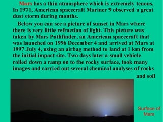Surface of Mars Mars  has a thin atmosphere which is extremely tenous. In 1971, American spacecraft Mariner 9 observed a great dust storm during months. Below you can see a picture of sunset in Mars where there is very little refraction of light. This picture was taken by Mars Pathfinder, an American spacecraft that was launched on 1996 December 4 and arrived at Mars at 1997 July 4, using an airbag method to land at 1 km from the initial impact site. Two days later a small vehicle rolled down a ramp on to the rocky surface, took many images and carried out several chemical analyses of rocks  and soil  