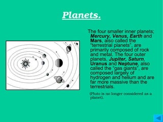 Planets. The four smaller inner planets;  Mercury, Venus, Earth  and  Mars , also called the “terrestrial planets”, are primarily composed of rock and metal. The four outer planets,  Jupiter, Saturn ,  Uranus  and  Neptune , also called the “gas giants”, are composed largely of hydrogen and helium and are far more massive than the terrestrials.  (Pluto is no longer considered as a planet). 