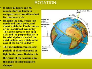 ROTATION: It takes 23 hours and 56 minutes for the Earth to complete one revolution about its rotational axis. Imagine the line, which join north and south poles, and about which the Earth rotates or has rotational symmetry.  The angle between this spin axis and the perpendicular to its orbital plane is called the axial inclination, which in the case of the Earth is 23.67º. This inclination creates long periods of either darkness or light in the poles. Besides it is the cause of the seasons since the angle of solar radiation changes.  
