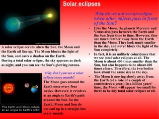 Solar eclipses Why do we not see an eclipse when other objects pass in front of the Sun? Like the Moon, the planets Mercury and Venus also pass between the Earth and the Sun from time to time. However, they are much further away from the Earth than the Moon. They look much smaller in the sky, and never block the light of the Sun completely. In fact, it is an unlikely coincidence that we see total solar eclipses at all. The Moon is about 400 times smaller than the Sun, but also happens to be about 400 times closer. Therefore, the two bodies look about the same size in the sky. The Moon is moving slowly away from the Earth (at a rate of a couple of centimetres a year.) In a billion years' time, the Moon will appear too small for there to be any total solar eclipses at all. A solar eclipse occurs when the Sun, the Moon and the Earth all line up. The Moon blocks the light of the Sun, and casts a shadow on the Earth. During a total solar eclipse, the sky appears as dark as night, and you can see the Sun's glowing corona. Why don't you see a solar eclipse every month?   The Moon goes around the Earth once every four weeks. However, it revolves at an angle to Earth's path around the Sun. So the Earth, Moon and Sun do not end up in a straight line every month. 