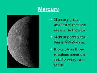 Mercury Mercury is the smallest planet and nearest  to the Sun . Mercury orbits the Sun in 87969 days. It completes three rotations about the axis for every two orbits. 