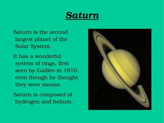 Saturn Saturn is the second largest planet of the Solar System. It has a wonderful system of rings, first seen by Galileo in 1610, even though he thought they were moons. Saturn is composed of hydrogen and helium. 