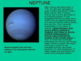 NEPTUNE After Uranus was discovered  in 1781, its orbit was calculated in order to follow the planet’s motion. Before about 1820, however, Uranus was found to get ahead of its predicted position. It was suggested that this anomaly was a result of the gravitational influence of a unknown planet orbiting farther from the Sun. From observed irregularities in the motion of Uranus,  mathematicians John Couch Adams, working in England, and Urbain Le Verrier, working independently in France, both predicted the location of the unseen planet . It was Le Verrier who eventually persuaded the German astronomer Galle in Berlin to search the region of the sky in which he had calculated that the new planet would lie. On 1846 September 23, Galle located the new planet very close to the predicted position. Neptune appears blue because methane in its atmosphere absorbs red light. 