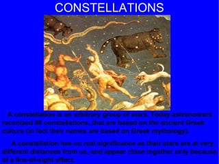 CONSTELLATIONS A constellation is an arbitrary group of stars. Today astronomers reconized 88 constellations, that are based on the ancient Greek culture (in fact their names are based on Greek mythology). A constellation has no real significance as their stars are at very different distances from us, and appear close together only because of a line-of-sight effect. 