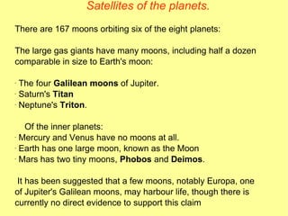Satellites of the planets. There are 167 moons orbiting six of the eight planets: The large gas giants have many moons, including half a dozen comparable in size to Earth's moon: The four  Galilean moons  of Jupiter. Saturn's  Titan Neptune's  Triton .  Of the inner planets: Mercury and Venus have no moons at all. Earth has one large moon, known as the Moon  Mars has two tiny moons,  Phobos  and  Deimos . It has been suggested that a few moons, notably Europa, one of Jupiter's Galilean moons, may harbour life, though there is currently no direct evidence to support this claim  