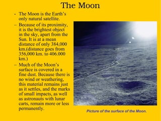The Moon The Moon is the Earth’s only natural satellite.  Because of its proximity, it is the brightest object  in the sky, apart from the Sun. It is at a mean distance of only 384,000 km.(distance goes from 356,000 km. to 406.000 km.)   Much of the Moon’s surface is covered in a fine dust. Because there is no wind or weathering, this material remains just as it settles, and the marks of small impacts, as well as astronauts with lunar carts, remain more or less permanently. Picture of the surface of the Moon. 