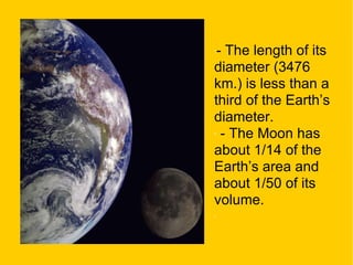 - The length of its diameter (3476 km.) is less than a third of the Earth’s diameter. - The Moon has about 1/14 of the Earth’s area and about 1/50 of its volume. 