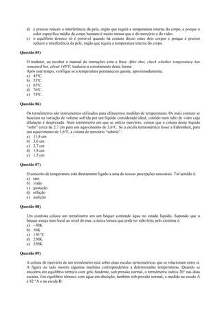 d) é preciso reduzir a interferência da pele, órgão que regula a temperatura interna do corpo, e porque o
calor específico médio do corpo humano é muito menor que o do mercúrio e do vidro.
e) o equilíbrio térmico só é possível quando há contato direto entre dois corpos e porque é preciso
reduzir a interferência da pele, órgão que regula a temperatura interna do corpo.
Questão 05)
O tradutor, ao receber o manual de instruções com a frase After that, check whether temperature has
remained hot, about 149ºF, traduziu-a corretamente desta forma:
Após este tempo, verifique se a temperatura permaneceu quente, aproximadamente:
a) 45ºC.
b) 55ºC.
c) 65ºC.
d) 76ºC.
e) 78ºC.
Questão 06)
Os termômetros são instrumentos utilizados para efetuarmos medidas de temperaturas. Os mais comuns se
baseiam na variação de volume sofrida por um líquido considerado ideal, contido num tubo de vidro cuja
dilatação é desprezada. Num termômetro em que se utiliza mercúrio, vemos que a coluna desse líquido
“sobe” cerca de 2,7 cm para um aquecimento de 3,6°C. Se a escala termométrica fosse a Fahrenheit, para
um aquecimento de 3,6°F, a coluna de mercúrio “subiria” :
a) 11,8 cm
b) 3,6 cm
c) 2,7 cm
d) 1,8 cm
e) 1,5 cm
Questão 07)
O conceito de temperatura está diretamente ligado a uma de nossas percepções sensoriais. Tal sentido é:
a) tato
b) visão
c) gustação
d) olfação
e) audição
Questão 08)
Um cientista coloca um termômetro em um béquer contendo água no estado líquido. Supondo que o
béquer esteja num local ao nível do mar, a única leitura que pode ter sido feita pelo cientista é:
a) –30K
b) 36K
c) 130 ºC
d) 250K
e) 350K
Questão 09)
A coluna de mercúrio de um termômetro está sobre duas escalas termométricas que se relacionam entre si.
A figura ao lado mostra algumas medidas correspondentes a determinadas temperaturas. Quando se
encontra em equilíbrio térmico com gelo fundente, sob pressão normal, o termômetro indica 20° nas duas
escalas. Em equilíbrio térmico com água em ebulição, também sob pressão normal, a medida na escala A
é 82 °A e na escala B:
 