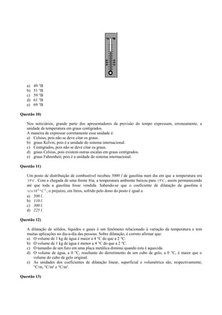 a) 49 °B
b) 51 °B
c) 59 °B
d) 61 °B
e) 69 °B
Questão 10)
Nos noticiários, grande parte dos apresentadores da previsão do tempo expressam, erroneamente, a
unidade de temperatura em graus centígrados.
A maneira de expressar corretamente essa unidade é:
a) Celsius, pois não se deve citar os graus.
b) graus Kelvin, pois é a unidade do sistema internacional.
c) Centígrados, pois não se deve citar os graus.
d) graus Celsius, pois existem outras escalas em graus centígrados.
e) graus Fahrenheit, pois é a unidade do sistema internacional.
Questão 11)
Um posto de distribuição de combustível recebeu 5000 l de gasolina num dia em que a temperatura era
Cº35 . Com a chegada de uma frente fria, a temperatura ambiente baixou para Cº15 , assim permanecendo
até que toda a gasolina fosse vendida. Sabendo-se que o coeficiente de dilatação da gasolina é
-1-3
Cº10x1,1 , o prejuízo, em litros, sofrido pelo dono do posto é igual a
a) 500 l.
b) 110 l.
c) 300 l.
d) 225 l.
Questão 12)
A dilatação de sólidos, líquidos e gases é um fenômeno relacionado à variação da temperatura e tem
muitas aplicações no dia-a-dia das pessoas. Sobre dilatação, é correto afirmar que:
a) O volume de 1 kg de água é maior a 4 °C do que a 2 °C.
b) O volume de 1 kg de água é menor a 4 °C do que a 2 °C.
c) O tamanho de um furo em uma placa metálica diminui quando esta é aquecida.
d) O volume de água, a 0 °C, resultante do derretimento de um cubo de gelo, a 0 °C, é maior que o
volume do cubo de gelo original.
e) As unidades dos coeficientes de dilatação linear, superficial e volumétrica são, respectivamente,
°C/m, °C/m² e °C/m³.
Questão 13)
 