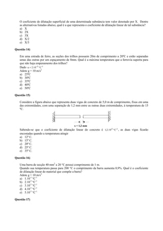 O coeficiente de dilatação superficial de uma determinada substância tem valor denotado por X. Dentre
as alternativas listadas abaixo, qual é a que representa o coeficiente de dilatação linear de tal substância?
a) X
b) 2X
c) 3X
d) X/2
e) X/3
Questão 14)
Em uma estrada de ferro, as seções dos trilhos possuem 20m de comprimento a 20ºC e estão separadas
umas das outras por um espaçamento de 8mm. Qual é a máxima temperatura que a ferrovia suporta para
que não haja empenamento dos trilhos?
Dado -15
Cº10.2 

Adote g = 10 m/s2
a) 25ºC
b) 30ºC
c) 35ºC
d) 40ºC
e) 50ºC
Questão 15)
Considere a figura abaixo que representa duas vigas de concreto de 5,0 m de comprimento, fixas em uma
das extremidades, com uma separação de 1,2 mm entre as outras duas extremidades, à temperatura de 15
ºC.
Sabendo-se que o coeficiente de dilatação linear do concreto é -1-5
Cº10.2,1 , as duas vigas ficarão
encostadas quando a temperatura atingir
a) 12º C.
b) 15º C.
c) 20º C.
d) 25º C.
e) 35º C.
Questão 16)
Uma barra de secção 40 mm2
a 20 °C possui comprimento de 1 m.
Quando sua temperatura passa para 200 °C o comprimento da barra aumenta 0,9%. Qual é o coeficiente
de dilatação linear do material que compõe a barra?
Adote g = 10 m/s2
a) 1.10-5
°C-1
b) 2.10-5
°C-1
c) 3.10-5
°C-1
d) 4.10-5
°C-1
e) 5.10-5
°C-1
Questão 17)
 