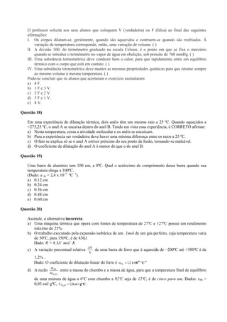 O professor solicita aos seus alunos que coloquem V (verdadeira) ou F (falsa) ao final das seguintes
afirmações:
I. Os corpos dilatam-se, geralmente, quando são aquecidos e contraem-se quando são resfriados. À
variação de temperatura corresponde, então, uma variação de volume. ( )
II. A divisão 100, do termômetro graduado na escala Celsius, é o ponto em que se fixa o mercúrio
quando se introduz o termômetro no vapor de água em ebulição, sob pressão de 760 mmHg. ( )
III. Uma substância termométrica deve conduzir bem o calor, para que rapidamente entre em equilíbrio
térmico com o corpo que está em contato. ( )
IV. Uma substância termométrica deve manter as mesmas propriedades químicas para que retorne sempre
ao mesmo volume à mesma temperatura. ( )
Pode-se concluir que os alunos que acertaram o exercício assinalaram
a) 4 F.
b) 1 F e 3 V.
c) 2 F e 2 V.
d) 3 F e 1 V.
e) 4 V.
Questão 18)
Em uma experiência de dilatação térmica, dois anéis têm um mesmo raio a 25 ºC. Quando aquecidos a
+273,25 ºC, o anel A se encaixa dentro do anel B. Tendo em vista essa experiência, é CORRETO afirmar:
a) Nesta temperatura, cessa a atividade molecular e os anéis se encaixam.
b) Para a experiência ser verdadeira deve haver uma mínima diferença entre os raios a 25 ºC.
c) O fato se explica só se o anel A estiver próximo do seu ponto de fusão, tornando-se maleável.
d) O coeficiente de dilatação do anel A é menor do que o do anel B.
Questão 19)
Uma barra de alumínio tem 100 cm, a 0ºC. Qual o acréscimo de comprimento dessa barra quando sua
temperatura chega a 100ºC.
(Dado: a Al = 2,4 x 10–5
ºC– 1
).
a) 0.12 cm
b) 0.24 cm
c) 0.36 cm
d) 0.48 cm
e) 0.60 cm
Questão 20)
Assinale, a alternativa incorreta:
a) Uma máquina térmica que opera com fontes de temperatura de 27ºC e 127ºC possui um rendimento
máximo de 25%.
b) O trabalho executado pela expansão isobárica de um 1mol de um gás perfeito, cuja temperatura varia
de 50ºC, para 150ºC, é de 830J.
Dado: R = 8,3J/ mol .
K
c) A variação percentual relativa
V
V
de uma barra de ferro que é aquecida de 200ºC até +300ºC é de
1,2% .
Dado: O coeficiente de dilatação linear do ferro é -1-5
Cº10x2,1Fe 
d) A razão
OH
Pb
2
m
m
entre a massa do chumbo e a massa de água, para que a temperatura final de equilíbrio
de uma mistura de água a 0ºC com chumbo a 92ºC seja de 12ºC, é de cinco para um. Dados: cPb =
0,03 cal/ gºC, Cgº/cal0,1C OH2
 .
 