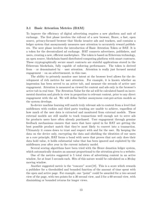 3.1 Basic Attention Metrics (BAM)
To improve the efficiency of digital advertising requires a new platform and unit of
exchange. The first phase involves the roll-out of a new browser, Brave, a fast, open
source, privacy-focused browser that blocks invasive ads and trackers, and contains a
ledger system that anonymously measures user attention to accurately reward publish-
ers. The next phase involves the introduction of Basic Attention Token or BAT. It is
a token for the decentralized ad exchange. BAT connects advertisers, publishers, and
users, creating a new, efficient marketplace. The token is based on Ethereum technology,
an open source, blockchain-based distributed computing platform with smart contracts.
These cryptographically secure smart contracts are stateful applications stored in the
Ethereum blockchain, fully capable of enforcing performance. The token is derived
from – or denominated by – user attention. Attention is really just focused mental
engagement – on an advertisement, in this case.
The ability to privately monitor user intent at the browser level allows for the de-
velopment of rich metrics for user attention. For example, it is known whether an
impression has been served to an active tab, and measure the seconds of active user
engagement. Attention is measured as viewed for content and ads only in the browser’s
active tab in real time. The Attention Value for the ad will be calculated based on incre-
mental duration and pixels in view in proportion to relevant content, prior to any direct
engagement with the ad. We will define further anonymous cost-per-action models as
the system develops.
In-device machine learning will match truly relevant ads to content from a level that
middlemen with cookies and third party tracking are unable to achieve, regardless of
how much of the user data is extracted and monitored from external models. These
external models are still unable to track transactions well enough not to serve ads
for products users have often already purchased. User engagement through genuine
feedback mechanisms ensures that users that have opted in for BAT are getting the
best possible product match that they’re most likely to convert into a transaction.
Ultimately it comes down to trust and respect with and for the user. By keeping the
data on the device only, encrypting the data and shielding the identities of our users
as a core principle, BAT forms a bond with users that proves that not only does their
data hold value, it holds substantial value that has been ignored and exploited by the
middlemen year after year in the current industry model.
Several scoring algorithms have been tried with the Brave donation ledger system,
which automatically donates an amount proportional to the attention given to a website.
One of the metrics suggested is 5 total views of advertising content in an active
window, for at least 5 seconds each. Hits of this nature would be calculated on a 30-day
moving window.
Another suggested metric is the “concave” score[18]. This is a score which rewards
a publisher for a thresholded and bounded function of the amount of time spent with
the open and active page. For example, one “point” could be awarded for a two second
view of the page, with two points for a 30 second view, and 3 for a 60 second view, with
diminishing or bounded returns for longer views.
13
 