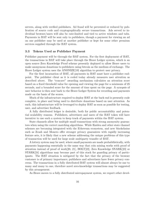 servers, along with verified publishers. Ad fraud will be prevented or reduced by pub-
lication of source code and cryptographically secure transactions. Ads served to in-
dividual browser/users will also be rate-limited and tied to active windows and tabs.
Payments in BAT will be sent only to publishers, though a payment for viewing an ad
on one publisher may be used at another publisher or kept for some other premium
services supplied through the BAT system.
3.3 Tokens Used as Publisher Payment
Publisher payment will be through the BAT system. For the first deployment of BAT,
the transactions in BAT will take place through the Brave Ledger system, which is an
open source Zero Knowledge Proof scheme presently deployed to allow Brave users to
make anonymous donations to publishers using bitcoin as the medium of exchange. The
Brave Ledger system uses the ANONIZE[19] algorithm to protect user privacy.
For the first incarnation of BAT, all payments in BAT must have a publisher end-
point. The publisher client as it is coded today already measures user attention as
described above. The “concave” awarding mechanism calculates an attention score
based on a fixed threshold value for opening and viewing the page for a minimum of 25
seconds, and a bounded score for the amount of time spent on the page. A synopsis of
user behavior is then sent back to the Brave Ledger System for recording and payments
made on the basis of the scores.
Much of the infrastructure required to deploy BAT at the back end is presently code
complete, in place and being used to distribute donations based on user attention. As
such, this infrastructure will be leveraged to deploy BAT as soon as possible for testing,
user, and advertiser feedback.
A fully distributed ledger is desirable, both for public accountability and poten-
tial scalability reasons. Publishers, advertisers and users of the BAT token will have
incentive to use such a system to keep track of payments within the BAT system.
State channels allow for multiple small transactions with strong anonymity guaran-
tees when using the correct matching algorithms. While Raiden and other state channel
schemes are becoming integrated with the Ethereum ecosystem, and new blockchains
such as Zcash and Monero offer stronger privacy guarantees with rapidly increasing
feature sets, it is likely that a new scheme addressing the unique problems of this type
of transaction will be used for large scale multiparty transfer of BAT.
A lottery system may be used, where small payments are made probabilistically, with
payments happening essentially in the same way that coin mining works with proof of
attention instead of proof of work[20, 21], BOLT[22], Zero Knowledge SNARK[23] or
STARK[24] algorithms may become part of this stack for guarding privacy of partic-
ipants. The BAT situation is mitigated by the fact that the privacy of the browser
customer is of primary importance; publishers and advertisers have fewer privacy con-
cerns. The transactions in a fully distributed BAT system will almost always be one to
many and many to one, therefore novel zero-knowledge transactions may be suggested
by this arrangement.
As Brave moves to a fully distributed micropayment system, we expect other devel-
16
 