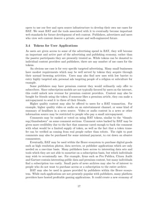 opers to use our free and open source infrastructure to develop their own use cases for
BAT. We want BAT and the tools associated with it to eventually become important
web standards for future development of web content. Publishers, advertisers and users
who view web content deserve a private, secure and well-engineered future.
3.4 Tokens for User Applications
As users are given access to some of the advertising spend in BAT, they will become
an important and active part of the advertising and publishing economy, rather than
the passive participants they are presently treated as. While tokens can be donated to
individual content providers and publishers, there are any number of use cases for the
tokens.
An obvious use case is for very specific targeted advertising. Many small businesses
have modest requirements which may be well served by tokens they acquire through
their normal browsing activities. Users may also find new uses with low barrier to
entry highly targeted ads; personal ads targeting people of a religion or subculture for
example.
Some publishers may have premium content they would ordinarily only offer to
subscribers. Since subscription models are not typically favored by users on the internet,
this could unlock new revenue for premium content providers. Content may also be
bought for friends using the token; if someone likes a premium article, they can make a
micropayment to send it to three of their friends.
Higher quality content may also be offered to users for a BAT transaction. For
example, higher quality video or audio on an entertainment channel, or some kind of
summary of headlines in a news source. Video or audio content in a news or other
information source may be restricted to people who pay a small micropayment.
Comments may be ranked or voted on using BAT tokens, similar to the “thumb-
sup/thumbsdown” on some comment sections. Comment votes backed by BAT may be
given more credibility due to the fact that someone cared enough to back the comment
with what would be a limited supply of token, as well as the fact that a token trans-
fer can be verified as coming from real people rather than robots. The right to post
comments may also be purchased for some minimal payment, to cut down on abusive
commenters.
Eventually, BAT may be used within the Brave ecosystem to purchase digital goods
such as high resolution photos, data services, or publisher applications which are only
needed on a one-time basis. Many publishers have access to interesting data sets and
tools which they are not able to monetize on a subscription basis, but which individuals
may wish to occasionally use. For example, firms such as Pro Publica, Citzen Audit
and Gartner contain interesting public data and premium content, but many individuals
find a subscription too costly. Small parts of news archives may also be of interest to
people who do not want to purchase access or a subscription to the entire archive.
BAT may also be used in games provided by publishers within the Brave ecosys-
tem. While such applications are not presently popular with publishers, many platform
providers have hosted profitable gaming applications. It could create a new economy of
17
 