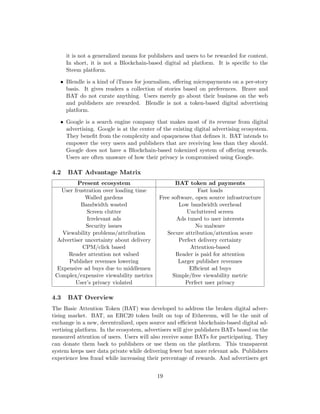 it is not a generalized means for publishers and users to be rewarded for content.
In short, it is not a Blockchain-based digital ad platform. It is specific to the
Steem platform.
• Blendle is a kind of iTunes for journalism, offering micropayments on a per-story
basis. It gives readers a collection of stories based on preferences. Brave and
BAT do not curate anything. Users merely go about their business on the web
and publishers are rewarded. Blendle is not a token-based digital advertising
platform.
• Google is a search engine company that makes most of its revenue from digital
advertising. Google is at the center of the existing digital advertising ecosystem.
They benefit from the complexity and opaqueness that defines it. BAT intends to
empower the very users and publishers that are receiving less than they should.
Google does not have a Blockchain-based tokenized system of offering rewards.
Users are often unaware of how their privacy is compromised using Google.
4.2 BAT Advantage Matrix
Present ecosystem BAT token ad payments
User frustration over loading time Fast loads
Walled gardens Free software, open source infrastructure
Bandwidth wasted Low bandwidth overhead
Screen clutter Uncluttered screen
Irrelevant ads Ads tuned to user interests
Security issues No malware
Viewability problems/attribution Secure attribution/attention score
Advertiser uncertainty about delivery Perfect delivery certainty
CPM/click based Attention-based
Reader attention not valued Reader is paid for attention
Publisher revenues lowering Larger publisher revenues
Expensive ad buys due to middlemen Efficient ad buys
Complex/expensive viewability metrics Simple/free viewability metric
User’s privacy violated Perfect user privacy
4.3 BAT Overview
The Basic Attention Token (BAT) was developed to address the broken digital adver-
tising market. BAT, an ERC20 token built on top of Ethereum, will be the unit of
exchange in a new, decentralized, open source and efficient blockchain-based digital ad-
vertising platform. In the ecosystem, advertisers will give publishers BATs based on the
measured attention of users. Users will also receive some BATs for participating. They
can donate them back to publishers or use them on the platform. This transparent
system keeps user data private while delivering fewer but more relevant ads. Publishers
experience less fraud while increasing their percentage of rewards. And advertisers get
19
 