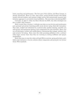 better reporting and performance. The first part of the solution, the Brave browser, is
already operational. Brave is a fast, open source, privacy-focused browser that blocks
invasive ads and trackers, and contains a ledger system that anonymously measures user
attention aggregate to accurately reward publishers. The next step is introducing BAT.
Currently, we plan to utilize the Brave Browser for BAT, but other developers are
free to utilize other browsers.
Brave is more than a browser: it defends your data on your devices and synchronizes
your personal and private browsing profile across devices using client-side encryption.
Your data, studied and abstracted by on-device-only machine learning, provides you
with private and anonymous options to get compensated for your attention. Brave cuts
out all third-party trackers and middle-players, eliminating data leakage, malware risk,
and excessive fee-taking. Brave does this while providing publishers with a substan-
tially larger revenue share than they are receiving in existing inefficient and opaque
marketplaces.
Brave thus aims to reset the online ad-based Web ecosystem, giving advertisers, pub-
lishers and customers a win-win solution whose components and protocols can become
future Web standards.
20
 