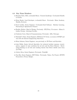 4.4 Key Team Members
• Brendan Eich, CEO, co-founded Brave. Created JavaScript. Co-founded Mozilla
& Firefox.
• Brian Bondy, Lead Developer, co-founded Brave. Previously: Khan Academy,
Mozilla, Evernote.
• Scott Locklin, Senior Engineer, Co-founded Kerf Software. Machine Learning,
Forecasting & Quantitative Finance.
• Bradley Richter, Head of Design, Previously: EFI/Fiery, Co-creator: eBeam &
Luidia, Percipo. Advising Circullio.
• Catherine Corre, Head of Communications, Previously: AOL, Netscape.
• Marshall T. Rose, Senior Engineer, PhD from UC Irvine, co-creator of SNMP and
was with the Internet Engineering Task Force.
• Brian Johnson, Senior Engineer, was previously at JD Power and Korrelate.
• Luke Mulks, Senior Ad-tech Specialist, for technical incident response, investi-
gation, support & issue resolution for ad tech and the Brave Browser. Devel-
oping/advising on ad tech and tracking threats that Brave shields users from
(pr/blog).
• Aubrey Keus, Senior Engineer, Previously: Pulse360.
• Yan Zhu, Senior Engineer, EFF Fellow. Previously: Yahoo, Tor Project, HTTPS
Everywhere, Privacy Badger.
21
 