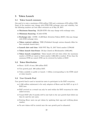 5 Token Launch
5.1 Token Launch summary
Our goal is to raise a maximum of $24 million USD and a minimum of $5 million USD.
Some of the numbers may change with ETH/USD exchange rates and volatility, but
the following numbers are best effort estimates as of May 28, 2017.
• Maximum financing: 156,250 ETH -this may change with exchange rates.
• Minimum financing: 27,343.8 ETH.
• Exchange rate: 1 ETH = 6,400 Basic Attention Tokens (BAT) -this may change
with ETH exchange rates.
• Token contract address: TBD (Published through various channels 48hrs be-
fore crowdsale launch date).
• Launch date and time: 8AM PST May 31, 2017 block number 3,798,640
• Token launch time-frame: 30 days (based on Blocknumber 3,963,480).
• Token launch completion: Token launch will end when either the maximum
number of ETH are raised or block number 3,963,480 is reached. If less than the
minimum ETH are raised, ETH can be retrieved by holders of BAT.
5.2 Token Distribution
• Brave: 13.3% of max; 200 million BAT.
• User growth pool: 300 million BAT.
• Token available to public at launch: 1 billion (corresponding to the ETH raised
at token launch).
5.3 User Growth Pool
User growth fund is used to incentivize users to participate in the BAT ecosystem.
• A 300 million endowment is for early adopters of Brave and the BAT at up to 5
BAT/user.
• BAT received as a reward can only be used within the BAT ecosystem for value
added services.
• Unused BAT after 6 months will be sent back to the user growth fund which can
then be used for new users.
• Existing Brave users can get tokens by updating their app and verifying phone
number.
• No new tokens will be created once the user growth pool is exhausted.
22
 