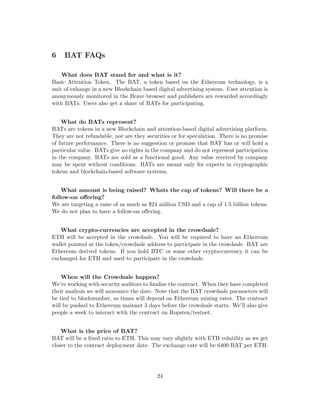 6 BAT FAQs
What does BAT stand for and what is it?
Basic Attention Token. The BAT, a token based on the Ethereum technology, is a
unit of exhange in a new Blockchain based digital advertising system. User attention is
anonymously monitored in the Brave browser and publishers are rewarded accordingly
with BATs. Users also get a share of BATs for participating.
What do BATs represent?
BATs are tokens in a new Blockchain and attention-based digital advertising platform.
They are not refundable, nor are they securities or for speculation. There is no promise
of future performance. There is no suggestion or promise that BAT has or will hold a
particular value. BATs give no rights in the company and do not represent participation
in the company. BATs are sold as a functional good. Any value received by company
may be spent without conditions. BATs are meant only for experts in cryptographic
tokens and blockchain-based software systems.
What amount is being raised? Whats the cap of tokens? Will there be a
follow-on offering?
We are targeting a raise of as much as $24 million USD and a cap of 1.5 billion tokens.
We do not plan to have a follow-on offering.
What crypto-currencies are accepted in the crowdsale?
ETH will be accepted in the crowdsale. You will be required to have an Ethereum
wallet pointed at the token/crowdsale address to participate in the crowdsale. BAT are
Ethereum derived tokens. If you hold BTC or some other crypto-currency it can be
exchanged for ETH and used to participate in the crowdsale.
When will the Crowdsale happen?
We’re working with security auditors to finalize the contract. When they have completed
their analysis we will announce the date. Note that the BAT crowdsale parameters will
be tied to blocknumber, so times will depend on Ethereum mining rates. The contract
will be pushed to Ethereum mainnet 3 days before the crowdsale starts. We’ll also give
people a week to interact with the contract on Ropsten/testnet.
What is the price of BAT?
BAT will be a fixed ratio to ETH. This may vary slightly with ETH volatility as we get
closer to the contract deployment date. The exchange rate will be 6400 BAT per ETH.
24
 