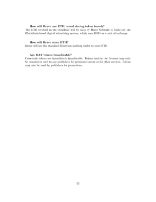 How will Brave use ETH raised during token launch?
The ETH received in the crowdsale will by used by Brave Software to build out the
Blockchain-based digital advertising system, which uses BATs as a unit of exchange.
How will Brave store ETH?
Brave will use the standard Ethereum multisig wallet to store ETH.
Are BAT tokens transferable?
Crowdsale tokens are immediately transferable. Tokens used in the Browser may only
be donated or used to pay publishers for premium content or for other services. Tokens
may also be used by publishers for promotions.
25
 