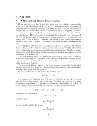 7 Appendix
7.1 A More Efficient Market: Coase Theorem
Problems involving social and transactions costs have been studied by economists.
Ronald H. Coase was awarded the Nobel Prize in Economics in 1991 for his work on the
allocation of radio frequency resources.[25] Modern problems in ad-tech are addressable
using the work of Coase and subsequent commenters on his idea. At present, the effects
of today’s overcomplicated advertising ecosystem is a negative externality or “social
cost” for the user. The user’s privacy is invaded, the browsing experience compromised,
and even the limited supply of internet bandwidth on mobile devices is depleted by the
present state of this ecosystem. Effectively, the market for user attention has become
inefficient; the transaction costs of advertisers purchasing attention have become too
high.
The widespread adoption of ad blocking technology adds a negative externality on
the publishers as well. If everyone blocked advertisements, there would be little content
left to exchange for user attention, as publishers go out of business. An efficient market
for attention would remove these negative externalities, or compensate all parties to the
transaction in an efficient way.
The Coase theorem states that trade in an externality or “social cost” is possible.
If there are sufficiently low transaction costs, information symmetry, and well defined
property rights, bargaining will lead to a Pareto-efficient outcome regardless of the
initial allocation of property.
The standard textbook example of the Coase theorem consists of a factory which
produces pollution as a side-effect of the manufacturing process, and a neighboring
landowner who suffers from the pollution.
In the case where the neighbor owns the pollution rights;
Q = 1 − (P + c)
c is marginal cost of production, P is price for pollution permit, Q is marginal
cost function for the manufacturer in the case. Neighbor has valuation ν for clean
environment, and the sale of Q pollution permits entails a loss of νQ = ν(1 − (P + c)),
so the neighbor finds the price of pollution permits by maximizing net benefit
max
P
{(1 − (P + c))P − ν(1 − (P + c))}
The benefit maximization is
1 − 2P − c + ν = 0
Giving the price
P =
1 − c + ν
2
and the units bought by the factory
Q =
1 − c − ν
2
26
 
