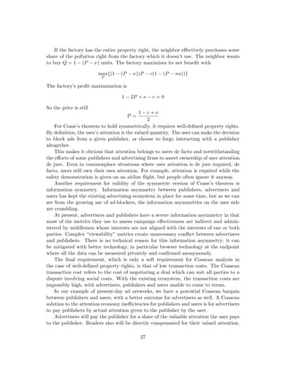 If the factory has the entire property right, the neighbor effectively purchases some
share of the pollution right from the factory which it doesn’t use. The neighbor wants
to buy Q = 1 − (P − ν) units. The factory maximizes its net benefit with
max
P
{(1 − (P − ν))P − c(1 − (P − nu))}
The factory’s profit maximization is
1 − 2P + ν − c = 0
So the price is still
P =
1 − c + ν
2
For Coase’s theorem to hold symmetrically, it requires well-defined property rights.
By definition, the user’s attention is the valued quantity. The user can make the decision
to block ads from a given publisher, or choose to forgo interacting with a publisher
altogether.
This makes it obvious that attention belongs to users de facto and notwithstanding
the efforts of some publishers and advertising firms to assert ownership of user attention
de jure. Even in commonplace situations where user attention is de jure required, de
facto, users still own their own attention. For example, attention is required while the
safety demonstration is given on an airline flight, but people often ignore it anyway.
Another requirement for validity of the symmetric version of Coase’s theorem is
information symmetry. Information asymmetry between publishers, advertisers and
users has kept the existing advertising ecosystem in place for some time, but as we can
see from the growing use of ad-blockers, the information asymmetries on the user side
are crumbling.
At present, advertisers and publishers have a severe information asymmetry in that
most of the metrics they use to assess campaign effectiveness are indirect and admin-
istered by middlemen whose interests are not aligned with the interests of one or both
parties. Complex “viewability” metrics create unnecessary conflict between advertisers
and publishers. There is no technical reason for this information asymmetry; it can
be mitigated with better technology, in particular browser technology at the endpoint
where all the data can be measured privately and confirmed anonymously.
The final requirement, which is only a soft requirement for Coasean analysis in
the case of well-defined property rights, is that of low transaction costs. The Coasean
transaction cost refers to the cost of negotiating a deal which can suit all parties to a
dispute involving social costs. With the existing ecosystem, the transaction costs are
impossibly high, with advertisers, publishers and users unable to come to terms.
In our example of present-day ad networks, we have a potential Coasean bargain
between publishers and users, with a better outcome for advertisers as well. A Coasean
solution to the attention economy inefficiencies for publishers and users is for advertisers
to pay publishers by actual attention given to the publisher by the user.
Advertisers will pay the publisher for a share of the valuable attention the user pays
to the publisher. Readers also will be directly compensated for their valued attention.
27
 