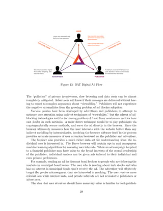 Figure 13: BAT Digital Ad Flow
The “pollution” of privacy invasiveness, slow browsing and data costs can be almost
completely mitigated. Advertisers will know if their messages are delivered without hav-
ing to resort to complex arguments about “viewability.” Publishers will not experience
the negative externalities from the growing problem of ad blocker adoption.
Various proxies have been developed by advertisers and publishers to attempt to
measure user attention using indirect techniques of “viewability,” but the advent of ad-
blocking technologies and the increasing problem of fraud from non-human entities have
cast doubt on such methods. A more direct technique would be to pay publishers via
cryptographically secure methods, and serve the ad directly in the browser. Since the
browser ultimately measures how the user interacts with the website better than any
indirect meddling by intermediaries, involving the browser software itself in the process
provides accurate measures of user attention bestowed on the publisher and advertiser.
The browser also provides a much richer data set for understanding what the in-
dividual user is interested in. The Brave browser will contain opt-in and transparent
machine learning algorithms for assessing user interests. While an ad campaign targeted
to a financial publisher may have value to the broad interests of the overall readership
of the publisher, individual readers can be given ads tailored to their individual and
even private preferences.
For example, sending an ad for discount bond brokers to people who are following the
markets in municipal bond issues. The user who is reading about tech stocks and who
has no interest in municipal bonds won’t receive the ad. The advertiser will effectively
target the precise microsegment they are interested in reaching. The user receives more
relevant ads while interest lasts, and private interests are not revealed to publishers or
advertisers.
The idea that user attention should have monetary value is familiar to both publish-
28
 