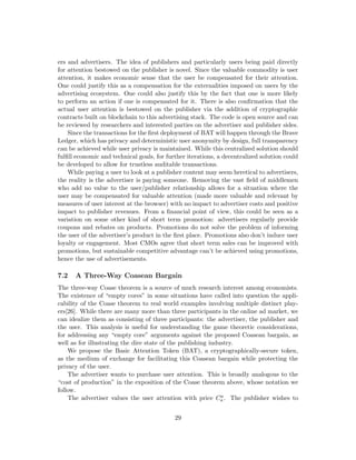 ers and advertisers. The idea of publishers and particularly users being paid directly
for attention bestowed on the publisher is novel. Since the valuable commodity is user
attention, it makes economic sense that the user be compensated for their attention.
One could justify this as a compensation for the externalities imposed on users by the
advertising ecosystem. One could also justify this by the fact that one is more likely
to perform an action if one is compensated for it. There is also confirmation that the
actual user attention is bestowed on the publisher via the addition of cryptographic
contracts built on blockchain to this advertising stack. The code is open source and can
be reviewed by researchers and interested parties on the advertiser and publisher sides.
Since the transactions for the first deployment of BAT will happen through the Brave
Ledger, which has privacy and deterministic user anonymity by design, full transparency
can be achieved while user privacy is maintained. While this centralized solution should
fulfill economic and technical goals, for further iterations, a decentralized solution could
be developed to allow for trustless auditable transactions.
While paying a user to look at a publisher content may seem heretical to advertisers,
the reality is the advertiser is paying someone. Removing the vast field of middlemen
who add no value to the user/publisher relationship allows for a situation where the
user may be compensated for valuable attention (made more valuable and relevant by
measures of user interest at the browser) with no impact to advertiser costs and positive
impact to publisher revenues. From a financial point of view, this could be seen as a
variation on some other kind of short term promotion: advertisers regularly provide
coupons and rebates on products. Promotions do not solve the problem of informing
the user of the advertiser’s product in the first place. Promotions also don’t induce user
loyalty or engagement. Most CMOs agree that short term sales can be improved with
promotions, but sustainable competitive advantage can’t be achieved using promotions,
hence the use of advertisements.
7.2 A Three-Way Coasean Bargain
The three-way Coase theorem is a source of much research interest among economists.
The existence of “empty cores” in some situations have called into question the appli-
cability of the Coase theorem to real world examples involving multiple distinct play-
ers[26]. While there are many more than three participants in the online ad market, we
can idealize them as consisting of three participants: the advertiser, the publisher and
the user. This analysis is useful for understanding the game theoretic considerations,
for addressing any “empty core” arguments against the proposed Coasean bargain, as
well as for illustrating the dire state of the publishing industry.
We propose the Basic Attention Token (BAT), a cryptographically-secure token,
as the medium of exchange for facilitating this Coasean bargain while protecting the
privacy of the user.
The advertiser wants to purchase user attention. This is broadly analogous to the
“cost of production” in the exposition of the Coase theorem above, whose notation we
follow.
The advertiser values the user attention with price Ca
a . The publisher wishes to
29
 
