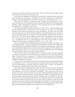 monetize the attention Cp
a paid to the website. The user who views the website values
the content of the website with attention Cc
a.
Advertisers and publishers in the present ecosystem have transaction costs associated
with monetization of attention. Publishers are paid by advertisers to provide user
attention. The intermediaries of the present system create costs therefore Cp
a < Ca
a .
Note, when we talk about “transaction costs” apropos the Coase theorem, we refer
to the transaction costs for negotiating a deal between the players of the Coasean game,
therefore, rather awkwardly, the monetary costs of getting the ad to the publisher is
not considered a “transaction cost” per se.
The present advertising ecosystem produces “social costs” or attention pollution as
we have discussed above. These social costs are known to be large. For some large
fraction of users (22% Lumascape state of the ad industry), the social costs are larger
than the attention cost. We will label the pollution cost following the above example as
Pc
a. In the present situation, the user will view the publisher and advertisers content so
long as Cc
a > Pc
a. Every user is different, and of course, the publishers and advertisers
vary as well, but the existence and growth of a large population of users for whom
Cc
a < Pc
a indicates that we are approaching the time where this inequality is always
violated. The consequences of this are that Cp
a = 0 ⇐⇒ (Cc
a < Pc
a)
Since Cc
a is proportional to Publisher profit (and advertiser profit in “attention”), any
value which keeps Cc
a > Pc
a is advantageous to the Publisher and Advertiser. Effectively
the advertiser and the publisher combined are the factory in this argument, and the user
owns the pollution rights. However, the user also values the product of the publisher. In
the degenerate case where Cc
a < Pc
a the user is also eventually harmed as the attention
economy collapses, and the user takes up other hobbies.
The social cost should be decomposed into its constituent parts. We have identified
the primary components of the social cost in our exposition of the advertising industry
above. Security risk is one component, Ps. Hacker networks can place ads in irrespon-
sible ad exchanges, which could have very large costs for individual users as well as the
publisher who displays those ads.
Privacy loss is a very important social cost associated with the advertising landscape
as it presently exists, Pp. Privacy invasions are presently required by advertisers to make
sure the advertisement is actually viewed by a relevant user. In effect, the advertisers
are paying for something which adds value to the attention.
Data costs are also a significant part of the social cost of the present day advertising
ecosystem Pd. These costs are often borne by the user as a result of the activities of
the middlemen who serve the advertiser and publisher. These costs seem most trivial,
but for many users, they are among the top causes driving ad blocker adoption. For all
viewers of online ad funded content, considerable time is taken in dealing with the cost
of downloading and executing all the privacy-violating code. In addition to this cost,
for those users who are using mobile devices, the monetary charges can be significant.
It has been estimated that the top 50 news sites make 16 times less than the actual
charges in data costs of delivering the advertising to the mobile user of these ads9! Since
half or more of the data delivered by the publisher is advertising-related, half of a data
plan can be hundreds of dollars a year in direct costs to the mobile user.
30
 