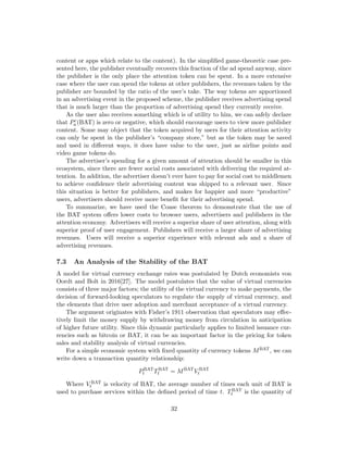 content or apps which relate to the content). In the simplified game-theoretic case pre-
sented here, the publisher eventually recovers this fraction of the ad spend anyway, since
the publisher is the only place the attention token can be spent. In a more extensive
case where the user can spend the tokens at other publishers, the revenues taken by the
publisher are bounded by the ratio of the user’s take. The way tokens are apportioned
in an advertising event in the proposed scheme, the publisher receives advertising spend
that is much larger than the proportion of advertising spend they currently receive.
As the user also receives something which is of utility to him, we can safely declare
that Pc
a(BAT) is zero or negative, which should encourage users to view more publisher
content. Some may object that the token acquired by users for their attention activity
can only be spent in the publisher’s “company store,” but as the token may be saved
and used in different ways, it does have value to the user, just as airline points and
video game tokens do.
The advertiser’s spending for a given amount of attention should be smaller in this
ecosystem, since there are fewer social costs associated with delivering the required at-
tention. In addition, the advertiser doesn’t ever have to pay for social cost to middlemen
to achieve confidence their advertising content was shipped to a relevant user. Since
this situation is better for publishers, and makes for happier and more “productive”
users, advertisers should receive more benefit for their advertising spend.
To summarize, we have used the Coase theorem to demonstrate that the use of
the BAT system offers lower costs to browser users, advertisers and publishers in the
attention economy. Advertisers will receive a superior share of user attention, along with
superior proof of user engagement. Publishers will receive a larger share of advertising
revenues. Users will receive a superior experience with relevant ads and a share of
advertising revenues.
7.3 An Analysis of the Stability of the BAT
A model for virtual currency exchange rates was postulated by Dutch economists von
Oordt and Bolt in 2016[27]. The model postulates that the value of virtual currencies
consists of three major factors; the utility of the virtual currency to make payments, the
decision of forward-looking speculators to regulate the supply of virtual currency, and
the elements that drive user adoption and merchant acceptance of a virtual currency.
The argument originates with Fisher’s 1911 observation that speculators may effec-
tively limit the money supply by withdrawing money from circulation in anticipation
of higher future utility. Since this dynamic particularly applies to limited issuance cur-
rencies such as bitcoin or BAT, it can be an important factor in the pricing for token
sales and stability analysis of virtual currencies.
For a simple economic system with fixed quantity of currency tokens MBAT, we can
write down a transaction quantity relationship:
PBAT
t TBAT
t = MBAT
V BAT
t
Where V BAT
t is velocity of BAT, the average number of times each unit of BAT is
used to purchase services within the defined period of time t. TBAT
t is the quantity of
32
 
