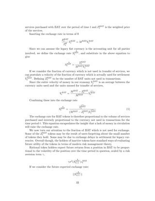 services purchased with BAT over the period of time t and PBAT
t is the weighted price
of the services.
Inserting the exchange rate in terms of $
PBAT
t
P$
t
TBAT
t = MBAT
V BAT
t
Since we can assume the legacy fiat currency is the accounting unit for all parties
involved, we define the exchange rate S
$
BAT
t , and substitute in the above equation to
give
S
$
BAT
t =
TBAT
t
MBATV BAT
t
If we consider the fraction of currency which is not used in transfer of services, we
can postulate a velocity of the fraction of currency which is actually used for settlement
d
V BAT
t . Defining ZBAT
t to be the number of BAT units not used in transactions.
Since the entire velocity of money in our economy V BAT
t is an average between the
currency units used and the units unused for transfer of services,
V BAT
t =
MBAT − ZBAT
t
MBAT
d
V BAT
t
Combining these into the exchange rate
S
$
BAT
t =
d
TBAT
t
(MBAT − ZBAT
t ) d
V BAT
t
(1)
The exchange rate for BAT tokens is therefore proportional to the volume of services
purchased and inversely proportional to the currency not used in transactions for the
time period t. This equation encapsulates the insight that a lack of money in circulation
will raise the exchange rate.
We now turn our attention to the fraction of BAT which is not used for exchange.
Some of the ZBAT
t tokens may be the result of users forgetting about the small number
of tokens they hold. Some may be due to exchange delays in settlement for legacy cur-
rencies. Overall though, the holders of inactive tokens have standard ways of evaluating
future utility of the tokens in terms of modern risk management theory.
Rational token holders expect future returns from a position in BAT to be propor-
tional to the volatility of the position over the time period in question, scaled by a risk
aversion term γ,
γσ2
(S
$
BAT
t+1 )zBAT
t
If we consider the future expected exchange rate:
||S
$
BAT
t+1 ||
33
 